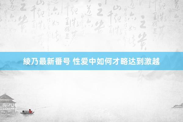 綾乃最新番号 性爱中如何才略达到激越