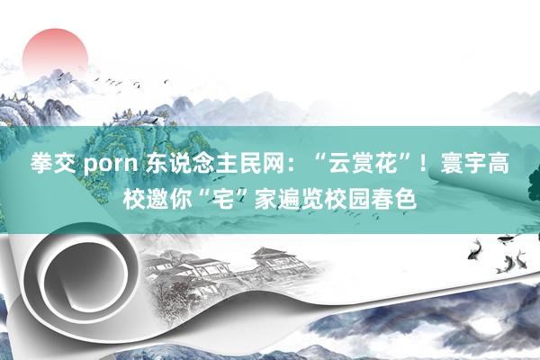 拳交 porn 东说念主民网:“云赏花”!寰宇高校邀你“宅”家遍览校园春色
