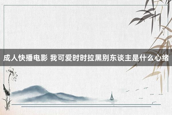 成人快播电影 我可爱时时拉黑别东谈主是什么心绪