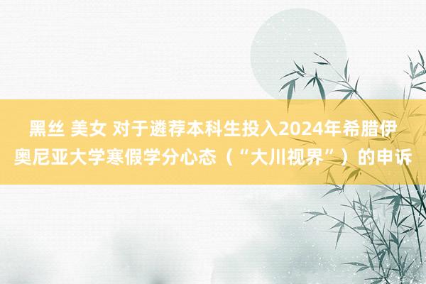 黑丝 美女 对于遴荐本科生投入2024年希腊伊奥尼亚大学寒假学分心态（“大川视界”）的申诉