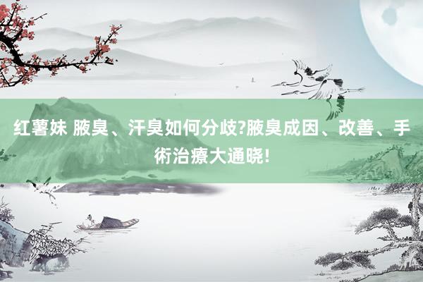 红薯妹 腋臭、汗臭如何分歧?腋臭成因、改善、手術治療大通晓!