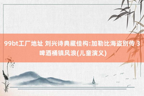 99bt工厂地址 刘兴诗典藏佳构:加勒比海盗别传 3 啤酒桶镇风浪(儿童演义)