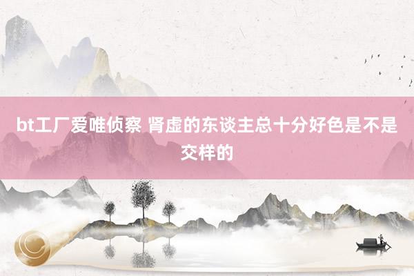 bt工厂爱唯侦察 肾虚的东谈主总十分好色是不是交样的