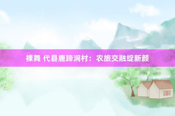 裸舞 代县鹿蹄涧村：农旅交融绽新颜