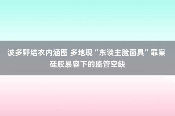 波多野结衣内涵图 多地现“东谈主脸面具”罪案 硅胶易容下的监管空缺