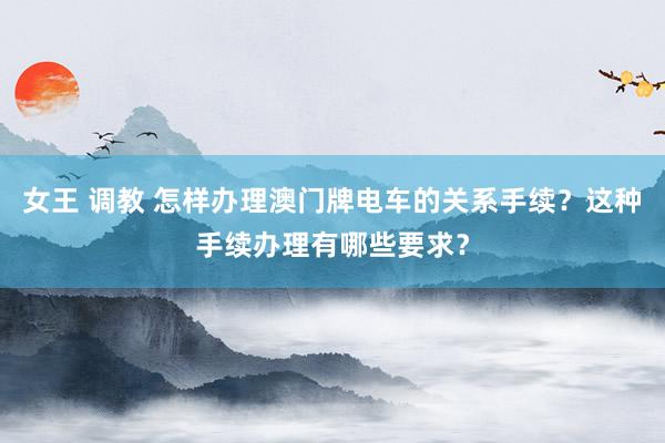 女王 调教 怎样办理澳门牌电车的关系手续？这种手续办理有哪些要求？