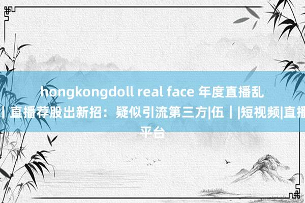 hongkongdoll real face 年度直播乱象⑤｜直播荐股出新招：疑似引流第三方|伍｜|短视频|直播平台