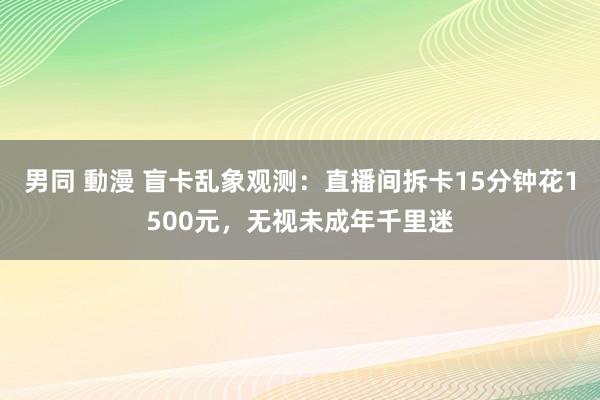 男同 動漫 盲卡乱象观测：直播间拆卡15分钟花1500元，无视未成年千里迷