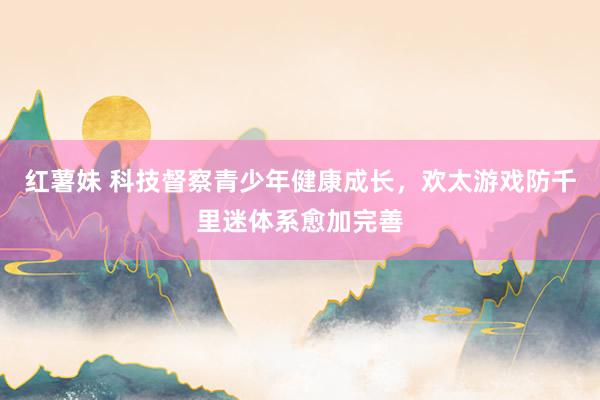 红薯妹 科技督察青少年健康成长，欢太游戏防千里迷体系愈加完善