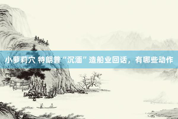 小萝莉穴 特朗普“沉湎”造船业回话，有哪些动作