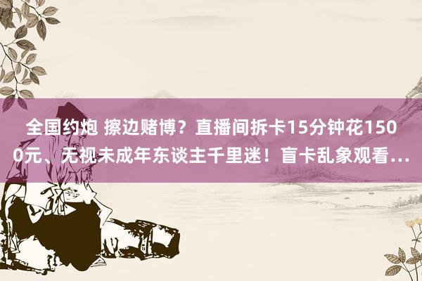 全国约炮 擦边赌博？直播间拆卡15分钟花1500元、无视未成年东谈主千里迷！盲卡乱象观看…