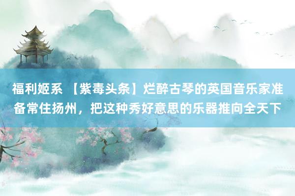 福利姬系 【紫毒头条】烂醉古琴的英国音乐家准备常住扬州，把这种秀好意思的乐器推向全天下