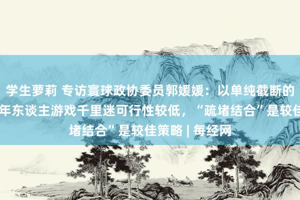 学生萝莉 专访寰球政协委员郭媛媛：以单纯截断的花样搪塞未成年东谈主游戏千里迷可行性较低，“疏堵结合”是较佳策略 | 每经网