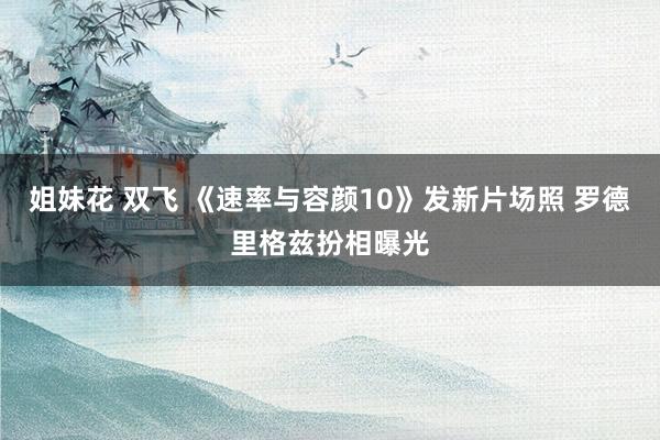 姐妹花 双飞 《速率与容颜10》发新片场照 罗德里格兹扮相曝光