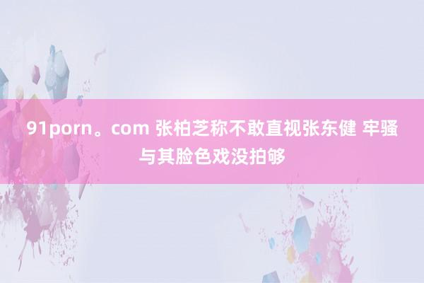 91porn。com 张柏芝称不敢直视张东健 牢骚与其脸色戏没拍够