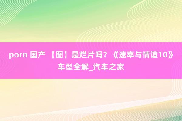 porn 国产 【图】是烂片吗？《速率与情谊10》车型全解_汽车之家