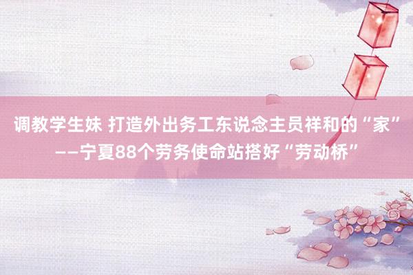 调教学生妹 打造外出务工东说念主员祥和的“家”——宁夏88个劳务使命站搭好“劳动桥”