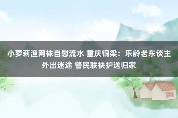 小萝莉渔网袜自慰流水 重庆铜梁：乐龄老东谈主外出迷途 警民联袂护送归家