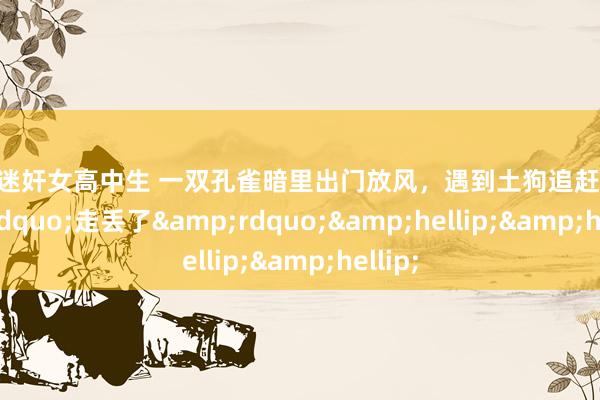 真实迷奸女高中生 一双孔雀暗里出门放风，遇到土狗追赶后&ldquo;走丢了&rdquo;&hellip;&hellip;