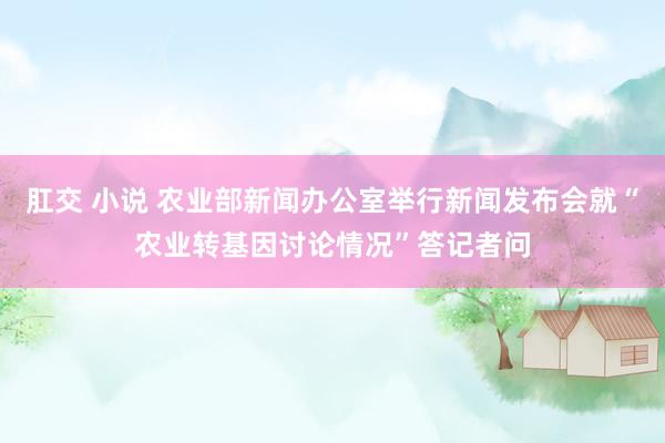 肛交 小说 农业部新闻办公室举行新闻发布会就“农业转基因讨论情况”答记者问