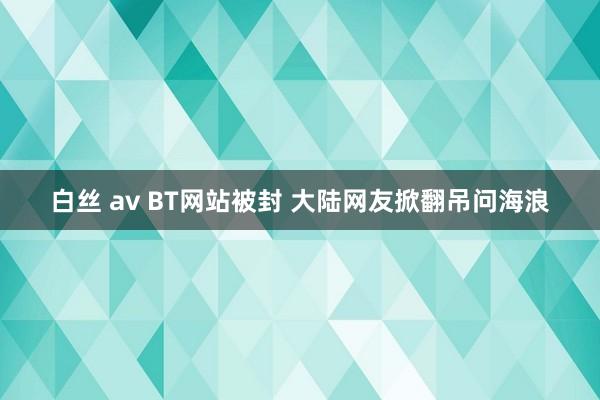 白丝 av BT网站被封 大陆网友掀翻吊问海浪
