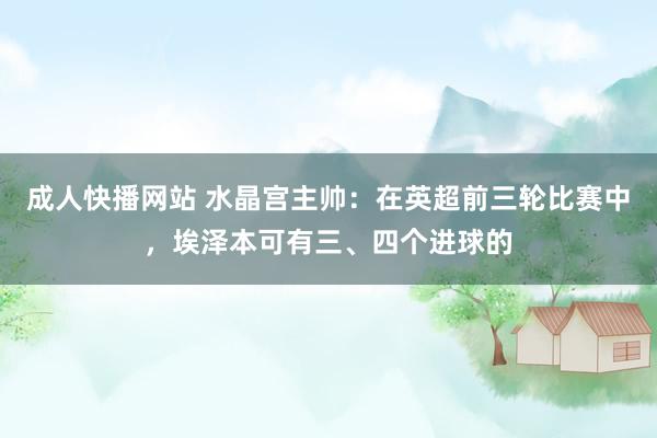 成人快播网站 水晶宫主帅：在英超前三轮比赛中，埃泽本可有三、四个进球的