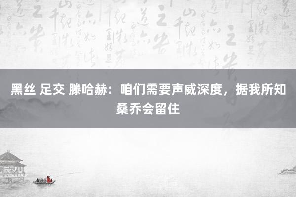 黑丝 足交 滕哈赫：咱们需要声威深度，据我所知桑乔会留住