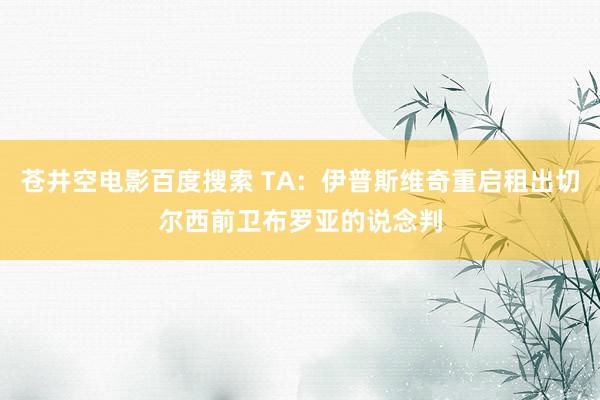 苍井空电影百度搜索 TA：伊普斯维奇重启租出切尔西前卫布罗亚的说念判