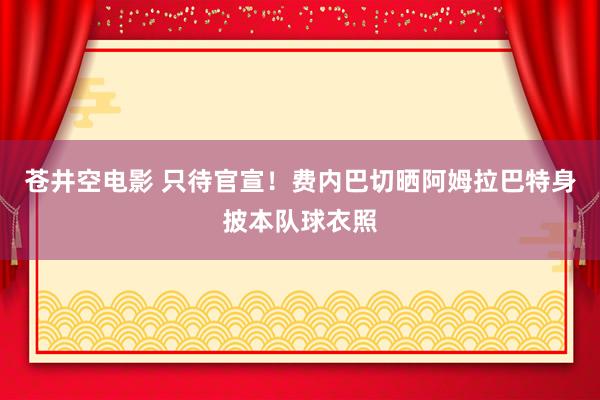 苍井空电影 只待官宣！费内巴切晒阿姆拉巴特身披本队球衣照