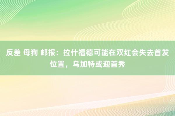 反差 母狗 邮报：拉什福德可能在双红会失去首发位置，乌加特或迎首秀