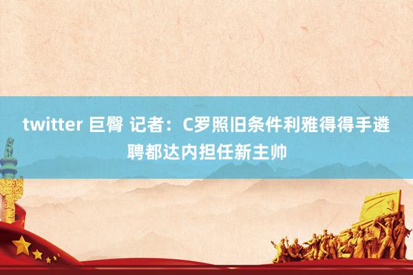 twitter 巨臀 记者：C罗照旧条件利雅得得手遴聘都达内担任新主帅