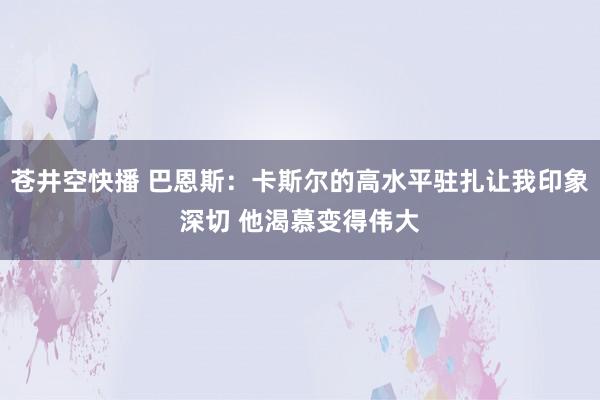 苍井空快播 巴恩斯：卡斯尔的高水平驻扎让我印象深切 他渴慕变得伟大