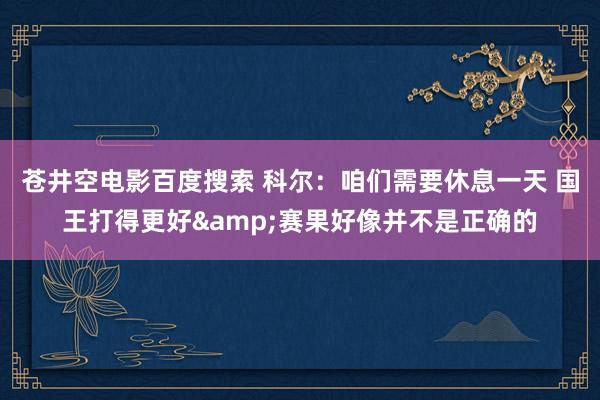 苍井空电影百度搜索 科尔：咱们需要休息一天 国王打得更好&赛果好像并不是正确的