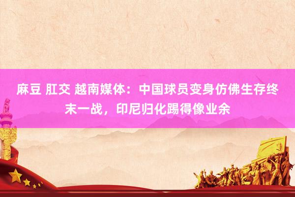 麻豆 肛交 越南媒体：中国球员变身仿佛生存终末一战，印尼归化踢得像业余