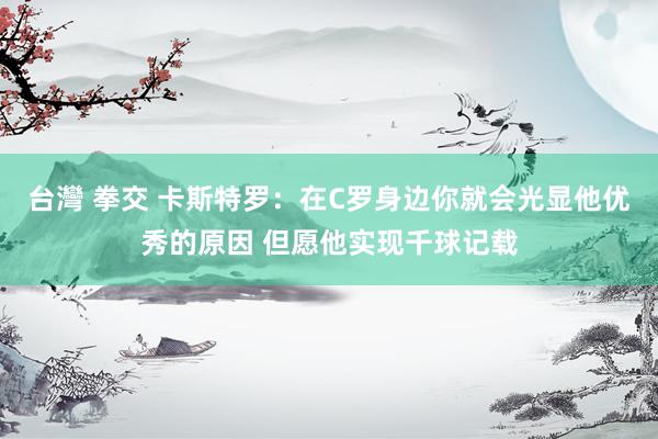 台灣 拳交 卡斯特罗：在C罗身边你就会光显他优秀的原因 但愿他实现千球记载