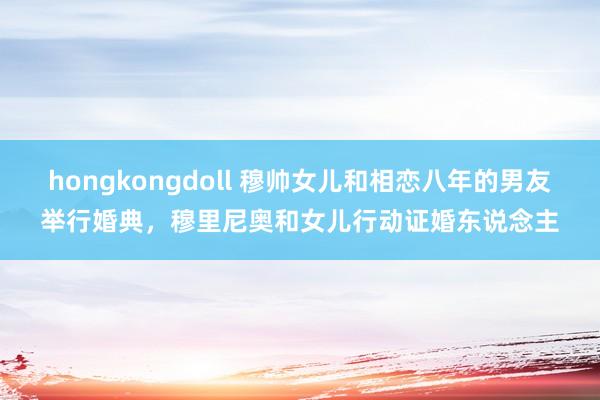 hongkongdoll 穆帅女儿和相恋八年的男友举行婚典，穆里尼奥和女儿行动证婚东说念主
