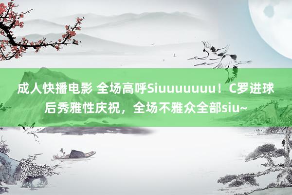 成人快播电影 全场高呼Siuuuuuuu！C罗进球后秀雅性庆祝，全场不雅众全部siu~