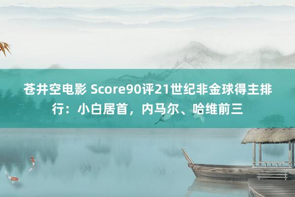 苍井空电影 Score90评21世纪非金球得主排行：小白居首，内马尔、哈维前三