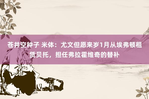 苍井空种子 米体：尤文但愿来岁1月从埃弗顿租赁贝托，担任弗拉霍维奇的替补