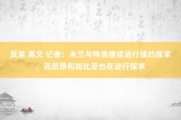 反差 英文 记者：米兰与特奥捏续进行续约探求，迈尼昂和加比亚也在进行探求