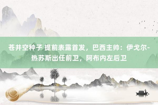 苍井空种子 提前表露首发，巴西主帅：伊戈尔-热苏斯出任前卫，阿布内左后卫