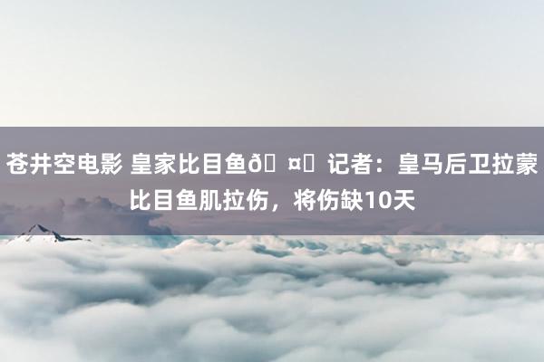 苍井空电影 皇家比目鱼🤕记者：皇马后卫拉蒙比目鱼肌拉伤，将伤缺10天