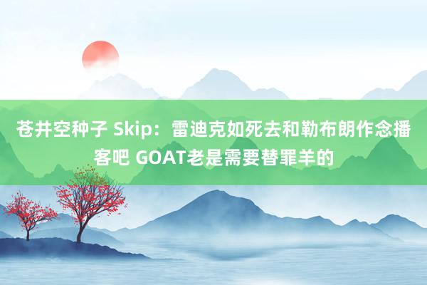 苍井空种子 Skip：雷迪克如死去和勒布朗作念播客吧 GOAT老是需要替罪羊的