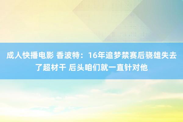 成人快播电影 香波特：16年追梦禁赛后骁雄失去了超材干 后头咱们就一直针对他