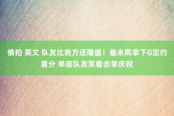 偷拍 英文 队友比我方还隆盛！崔永熙拿下G定约首分 举座队友笑着击掌庆祝