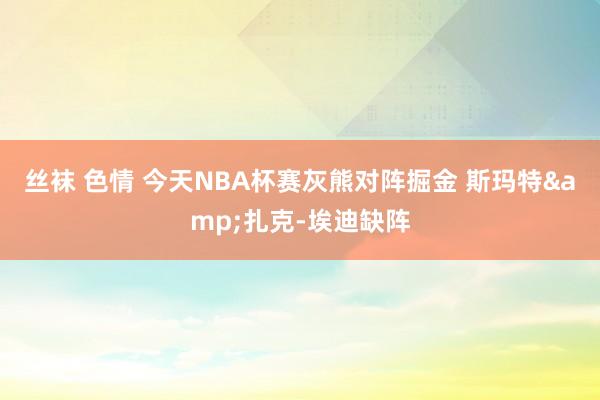 丝袜 色情 今天NBA杯赛灰熊对阵掘金 斯玛特&扎克-埃迪缺阵
