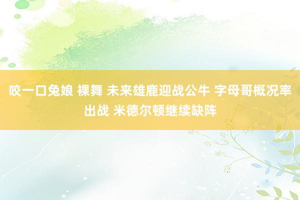 咬一口兔娘 裸舞 未来雄鹿迎战公牛 字母哥概况率出战 米德尔顿继续缺阵