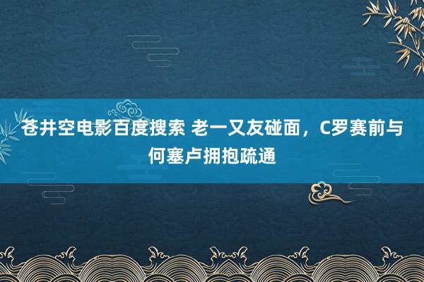 苍井空电影百度搜索 老一又友碰面，C罗赛前与何塞卢拥抱疏通