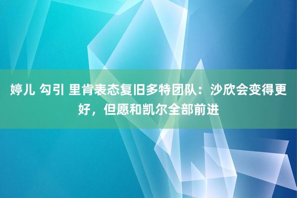婷儿 勾引 里肯表态复旧多特团队：沙欣会变得更好，但愿和凯尔全部前进