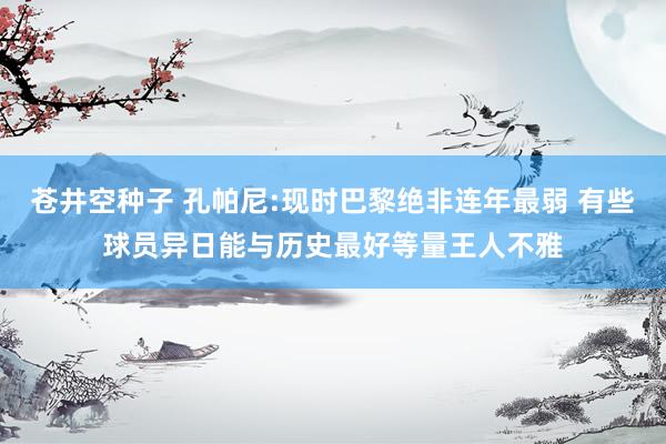 苍井空种子 孔帕尼:现时巴黎绝非连年最弱 有些球员异日能与历史最好等量王人不雅
